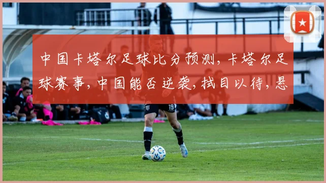 中国卡塔尔足球比分预测,卡塔尔足球赛事,中国能否逆袭,拭目以待,悬念重重,一触即发。