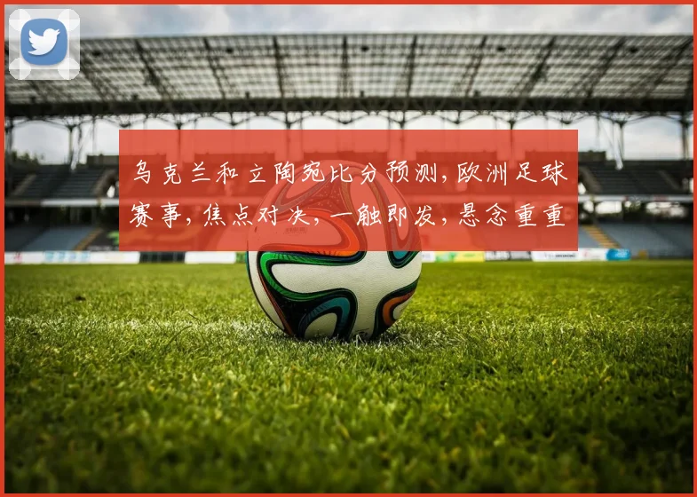 乌克兰和立陶宛比分预测,欧洲足球赛事,焦点对决,一触即发,悬念重重,不容错过,敬请期待