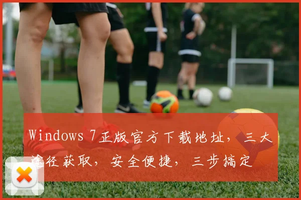 Windows 7正版官方下载地址，三大途径获取，安全便捷，三步搞定